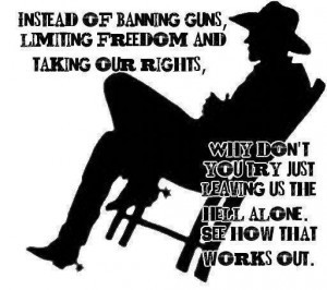 Instead of Banning Guns, Limiting Freedom and Taking Our Rights, Why Don't You Try Just Leaving Us the Hell Alone.
